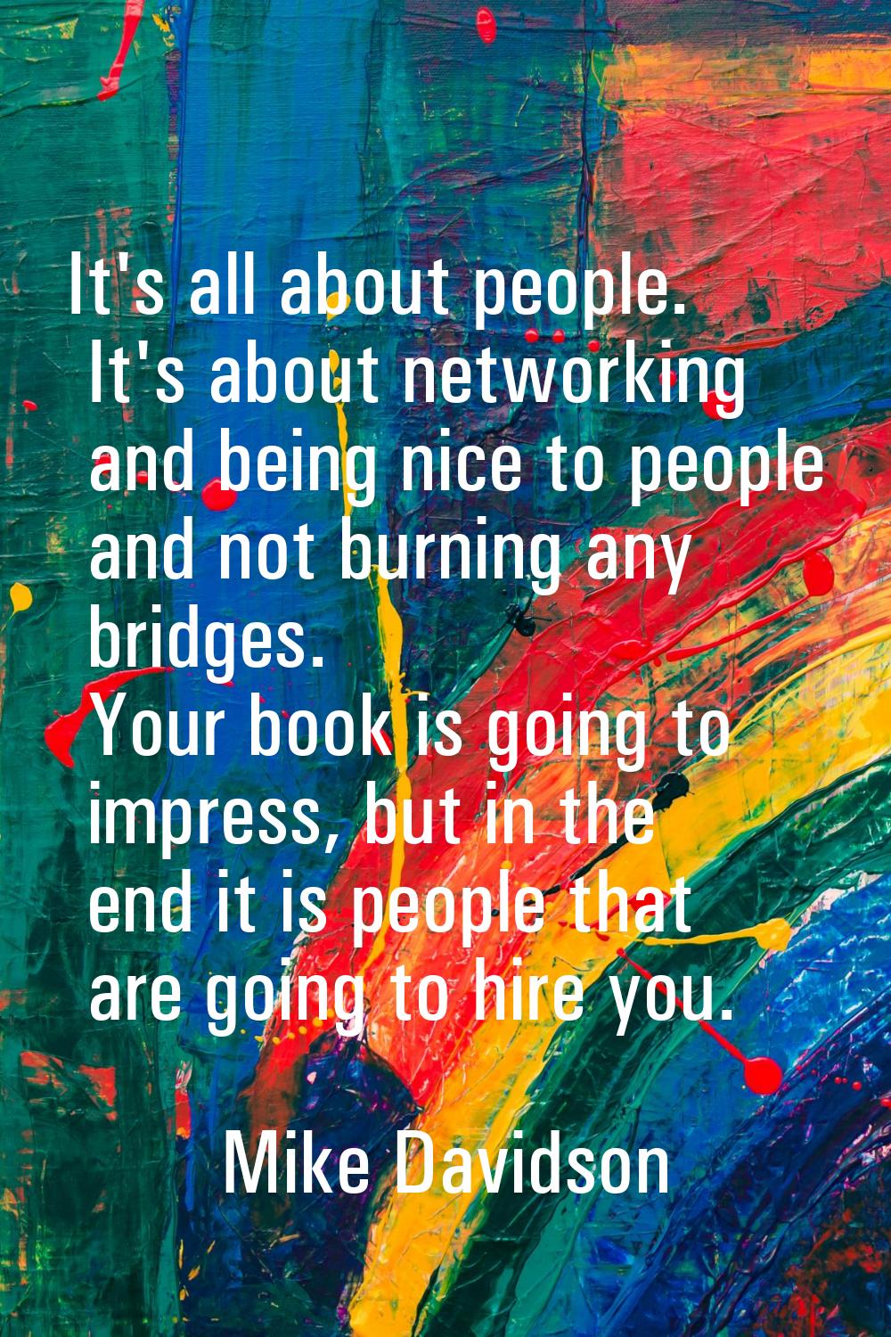 It's all about people. It's about networking and being nice to people and not burning any bridges. 