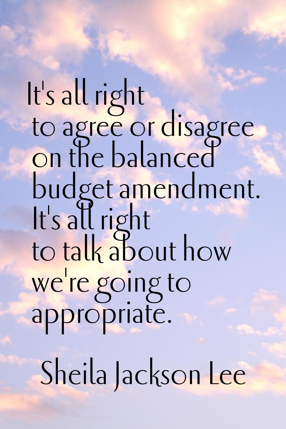 It's all right to agree or disagree on the balanced budget amendment. It's all right to talk about 