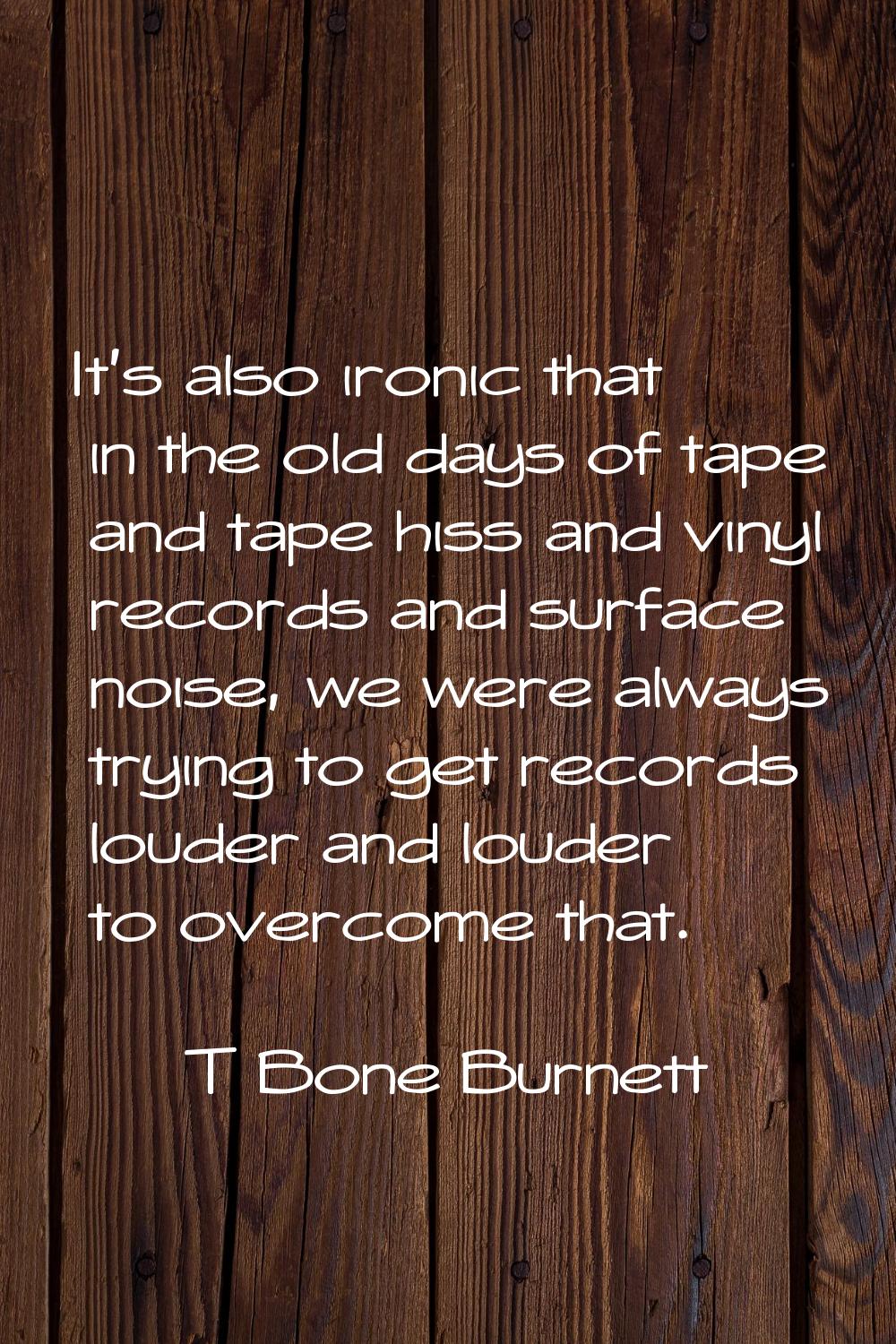 It's also ironic that in the old days of tape and tape hiss and vinyl records and surface noise, we