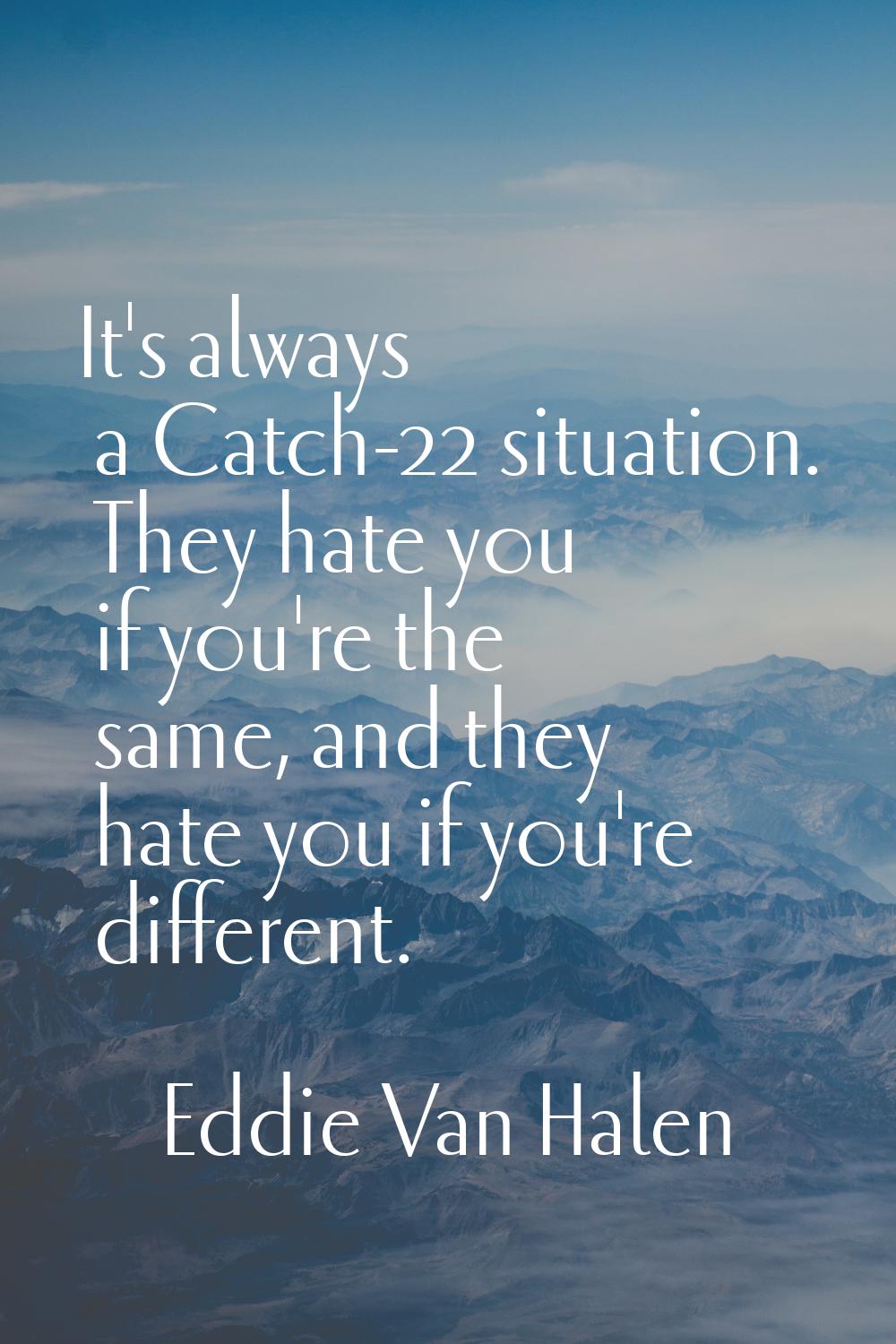 It's always a Catch-22 situation. They hate you if you're the same, and they hate you if you're dif