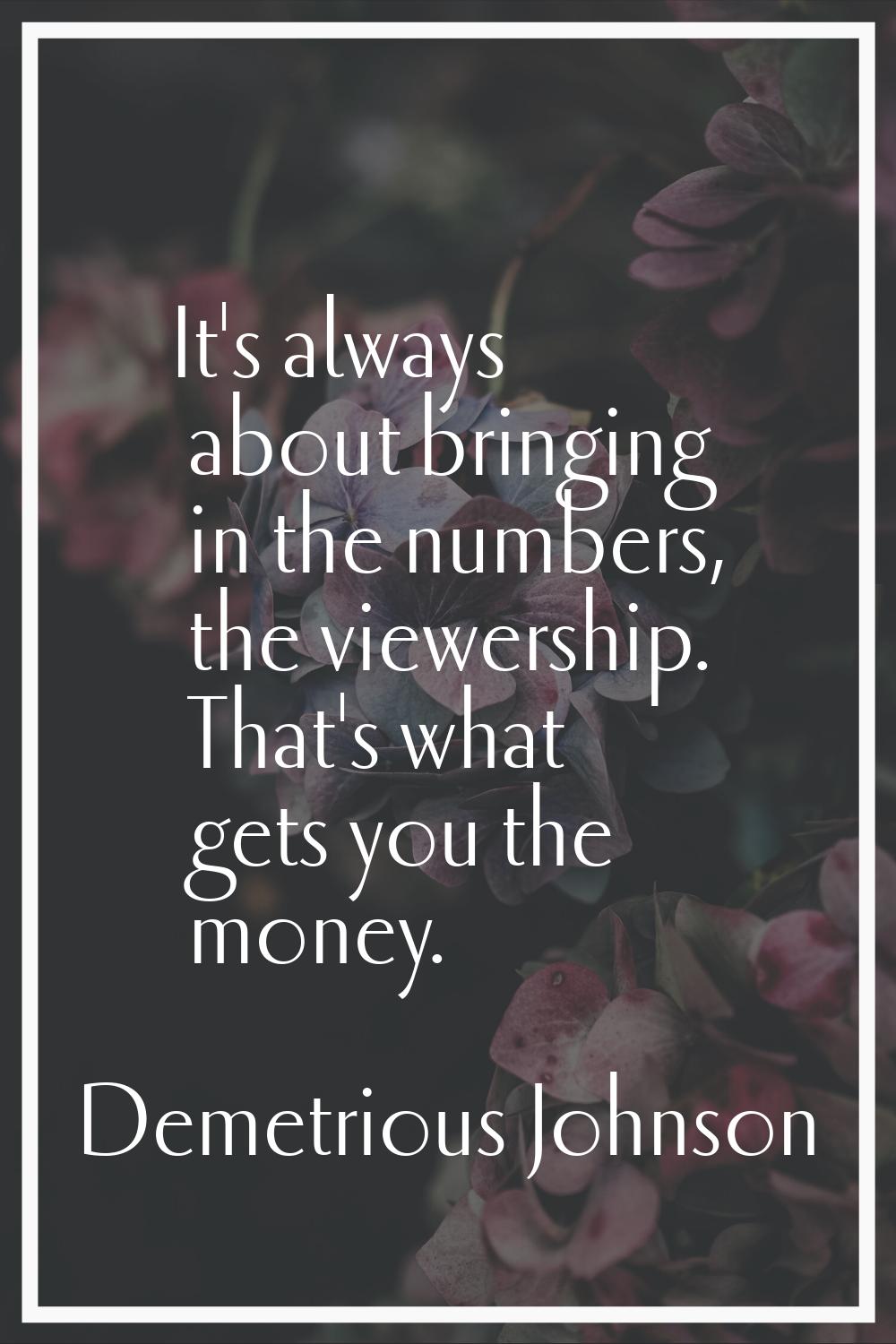 It's always about bringing in the numbers, the viewership. That's what gets you the money.