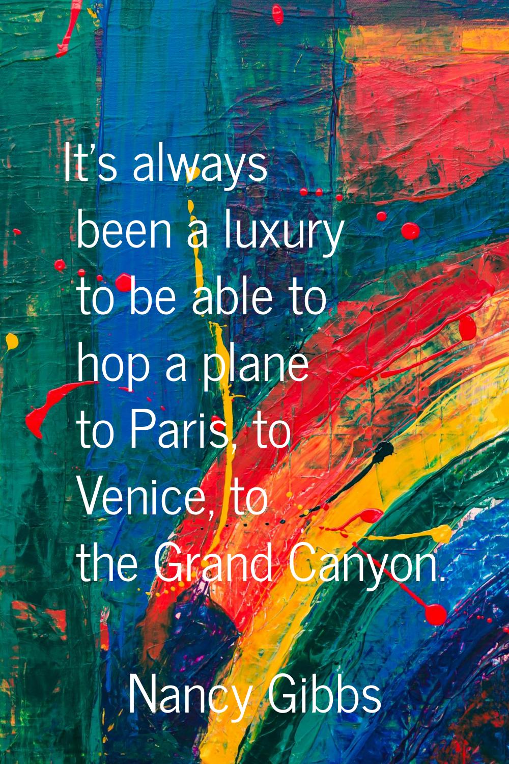 It's always been a luxury to be able to hop a plane to Paris, to Venice, to the Grand Canyon.