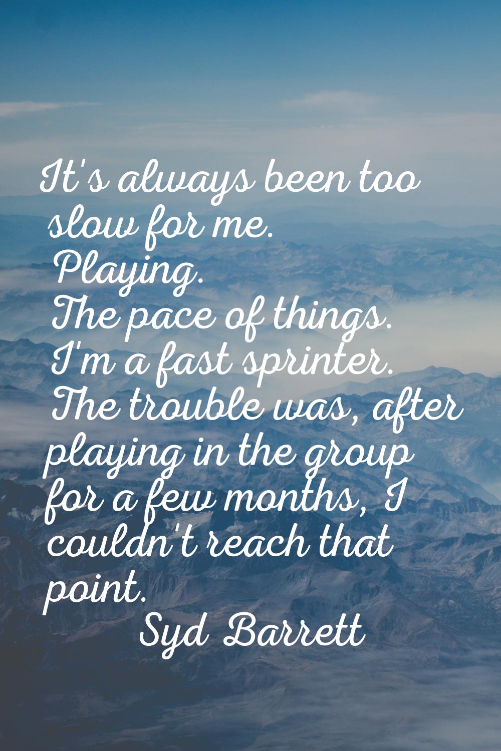 It's always been too slow for me. Playing. The pace of things. I'm a fast sprinter. The trouble was