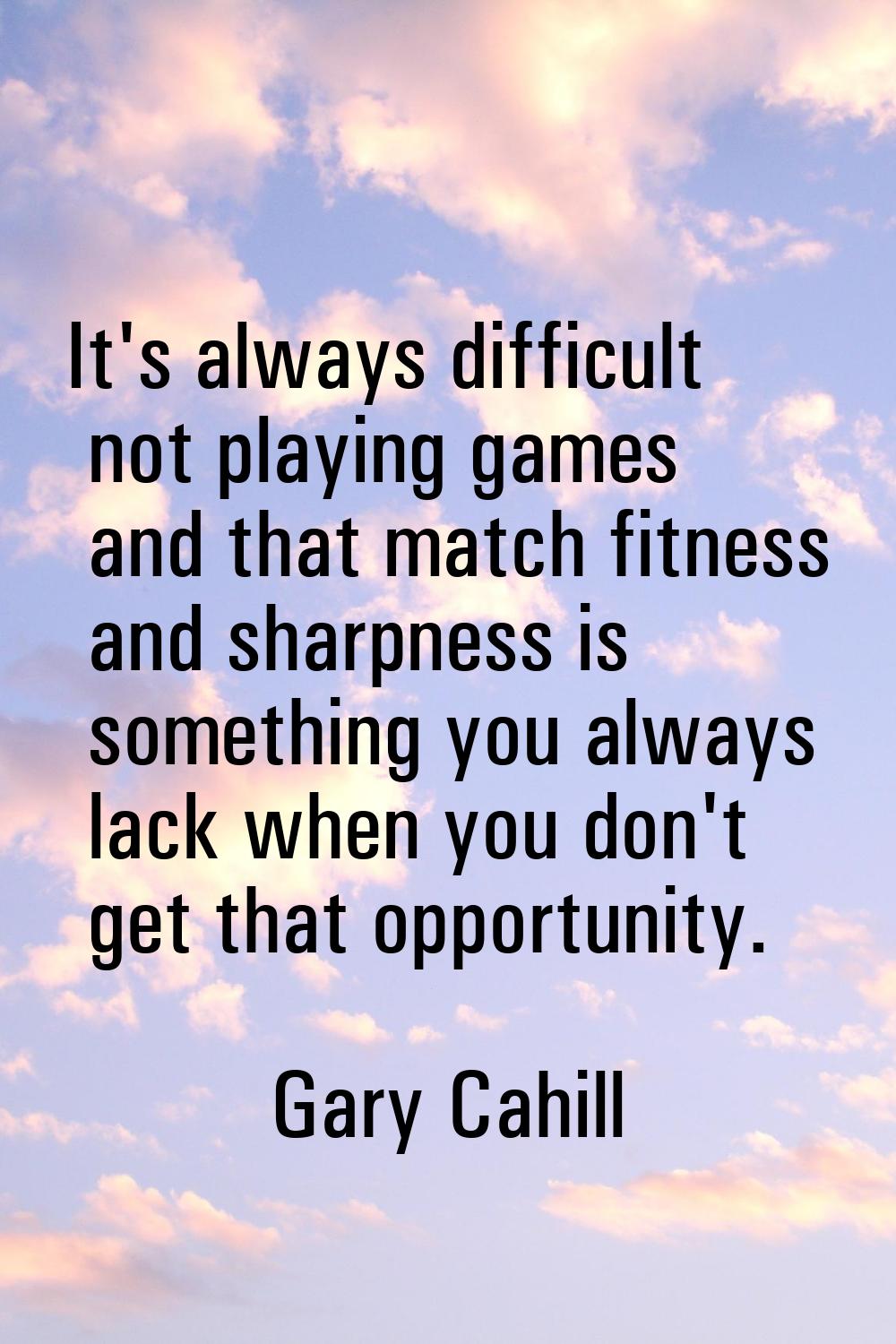 It's always difficult not playing games and that match fitness and sharpness is something you alway