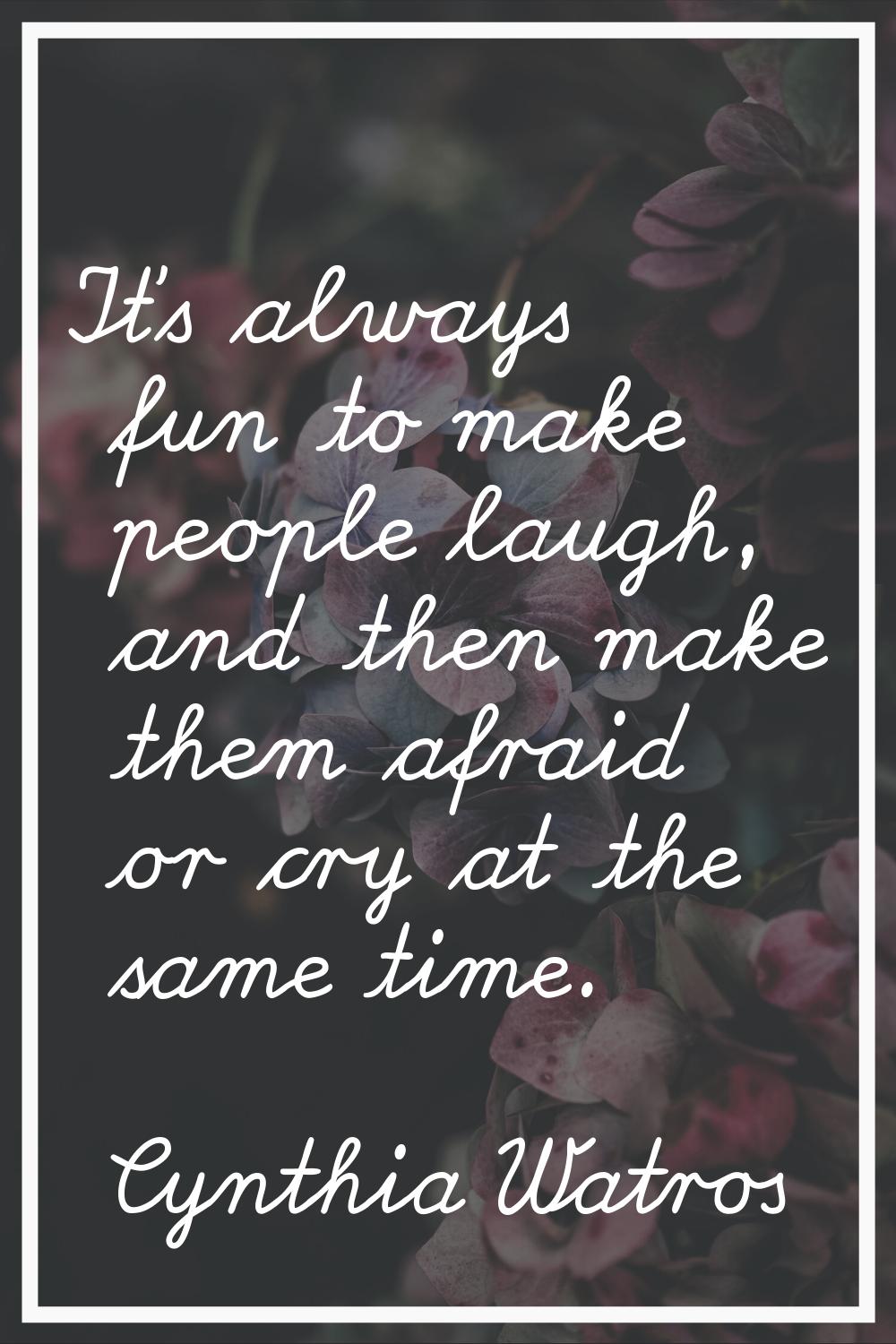 It's always fun to make people laugh, and then make them afraid or cry at the same time.