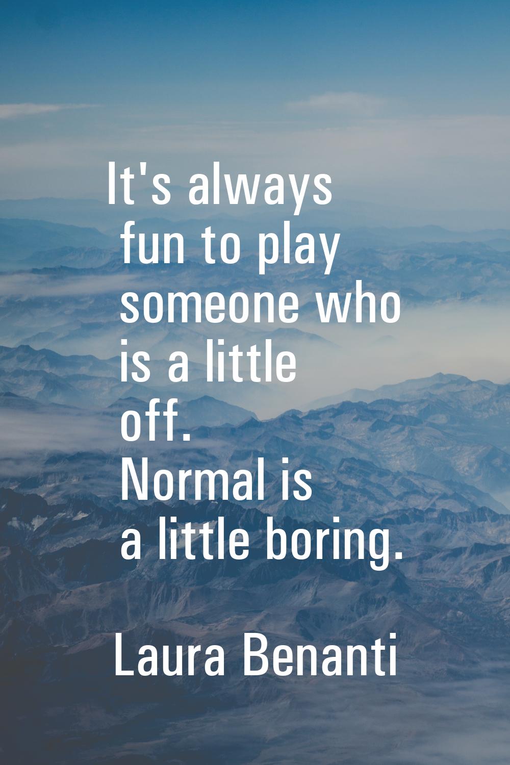 It's always fun to play someone who is a little off. Normal is a little boring.