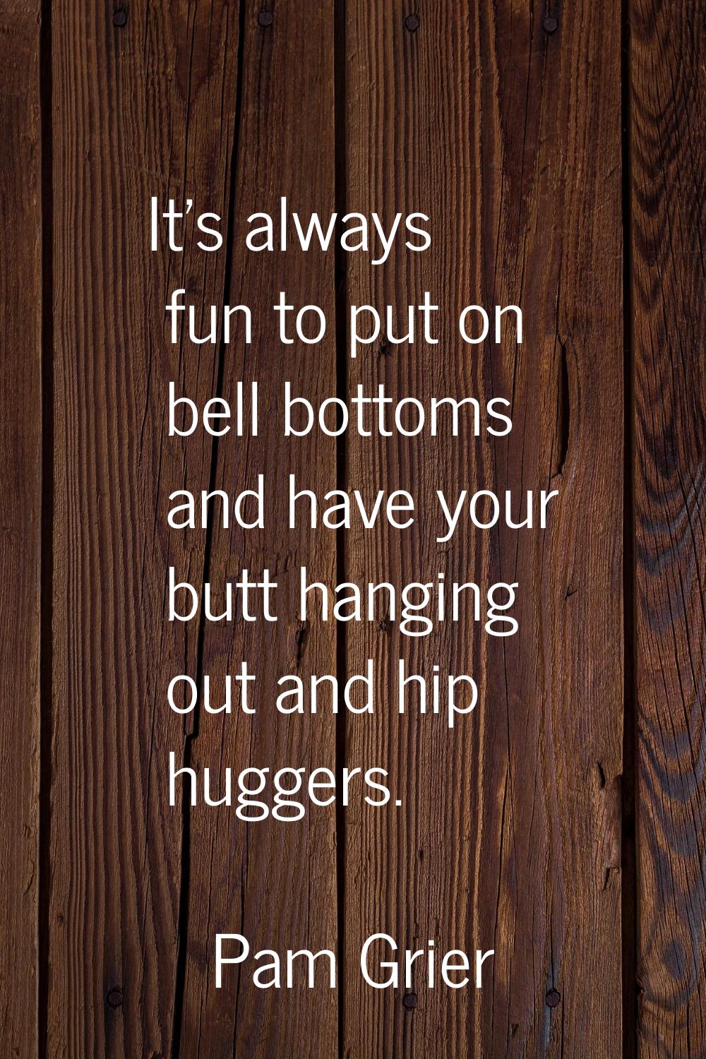 It's always fun to put on bell bottoms and have your butt hanging out and hip huggers.