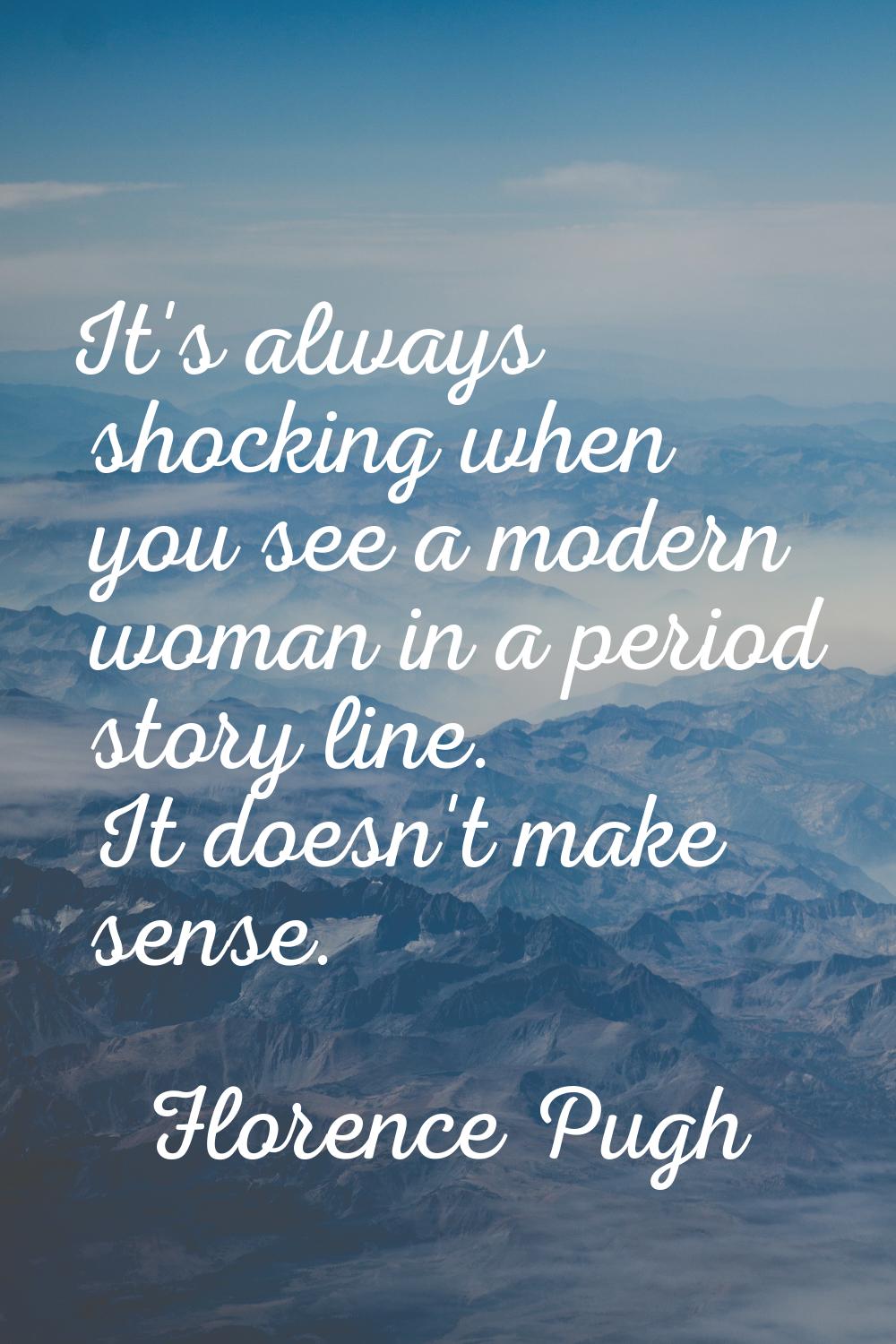 It's always shocking when you see a modern woman in a period story line. It doesn't make sense.