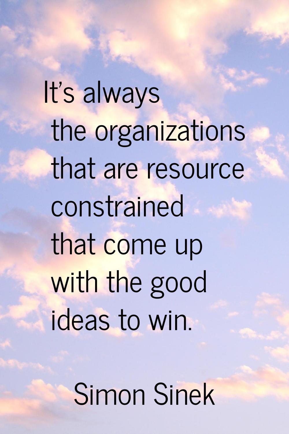 It's always the organizations that are resource constrained that come up with the good ideas to win