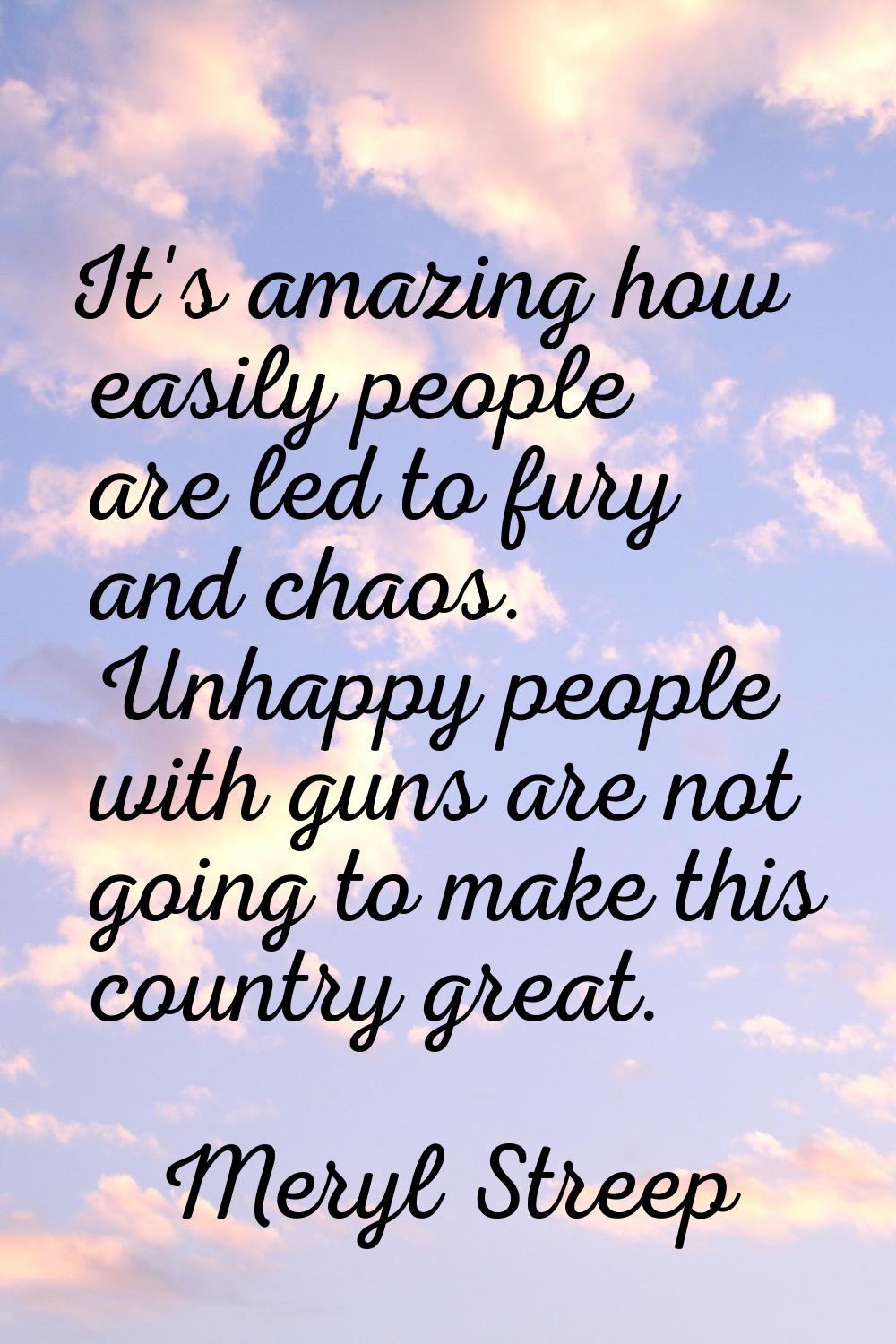 It's amazing how easily people are led to fury and chaos. Unhappy people with guns are not going to