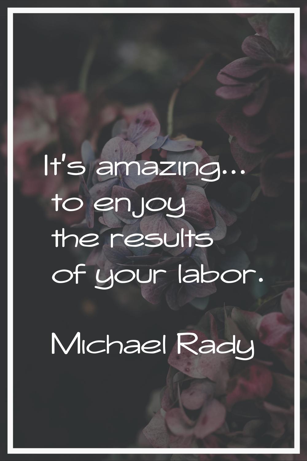 It's amazing... to enjoy the results of your labor.