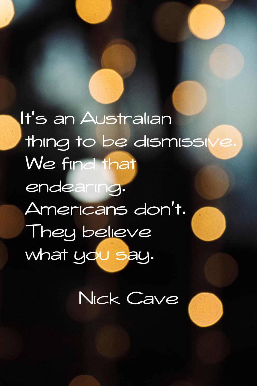 It's an Australian thing to be dismissive. We find that endearing. Americans don't. They believe wh