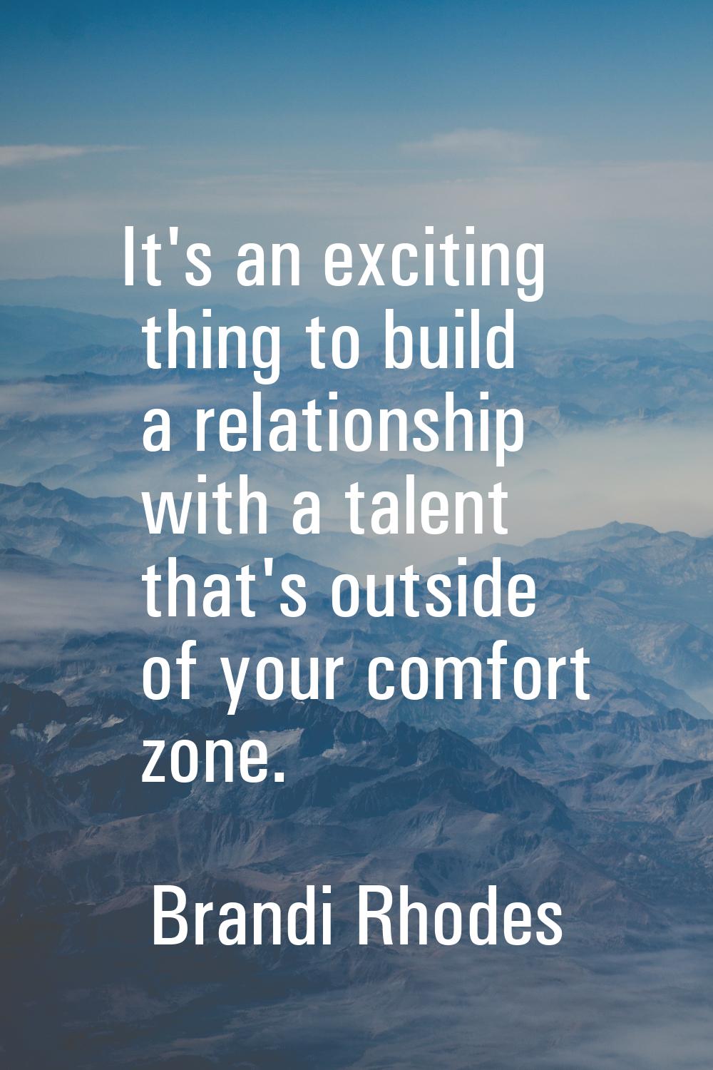 It's an exciting thing to build a relationship with a talent that's outside of your comfort zone.