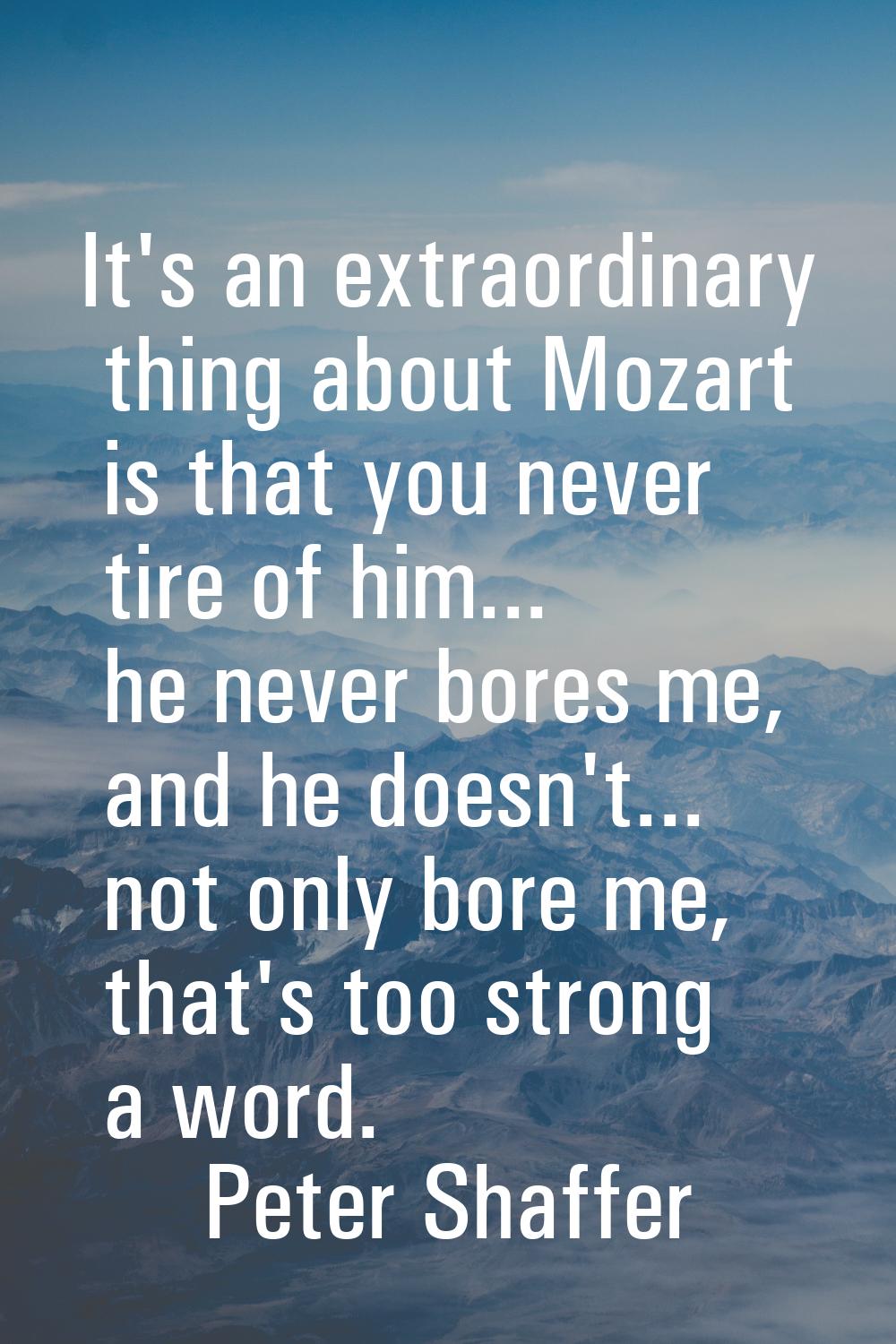It's an extraordinary thing about Mozart is that you never tire of him... he never bores me, and he