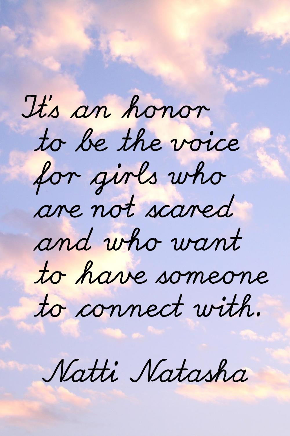 It's an honor to be the voice for girls who are not scared and who want to have someone to connect 