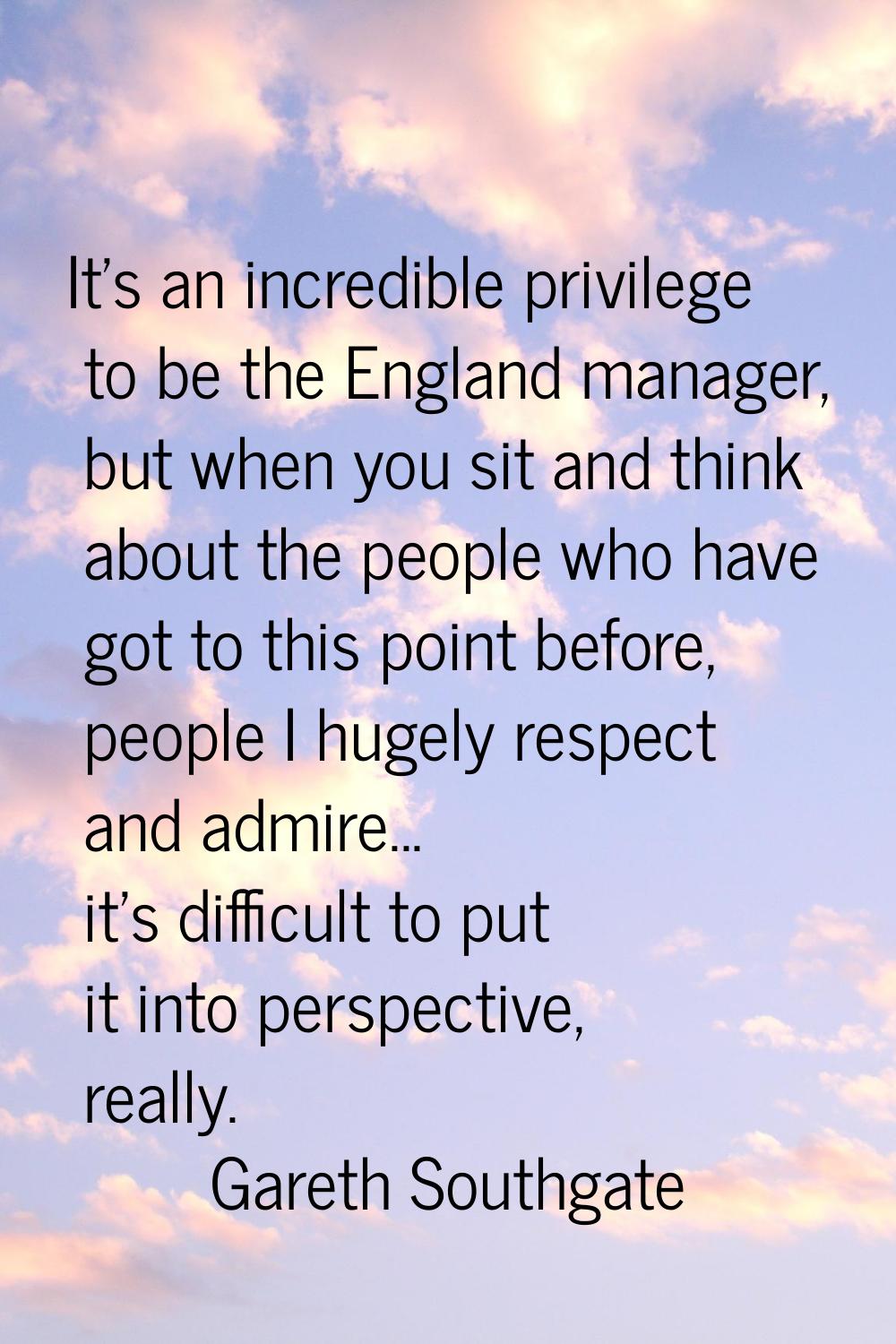 It's an incredible privilege to be the England manager, but when you sit and think about the people