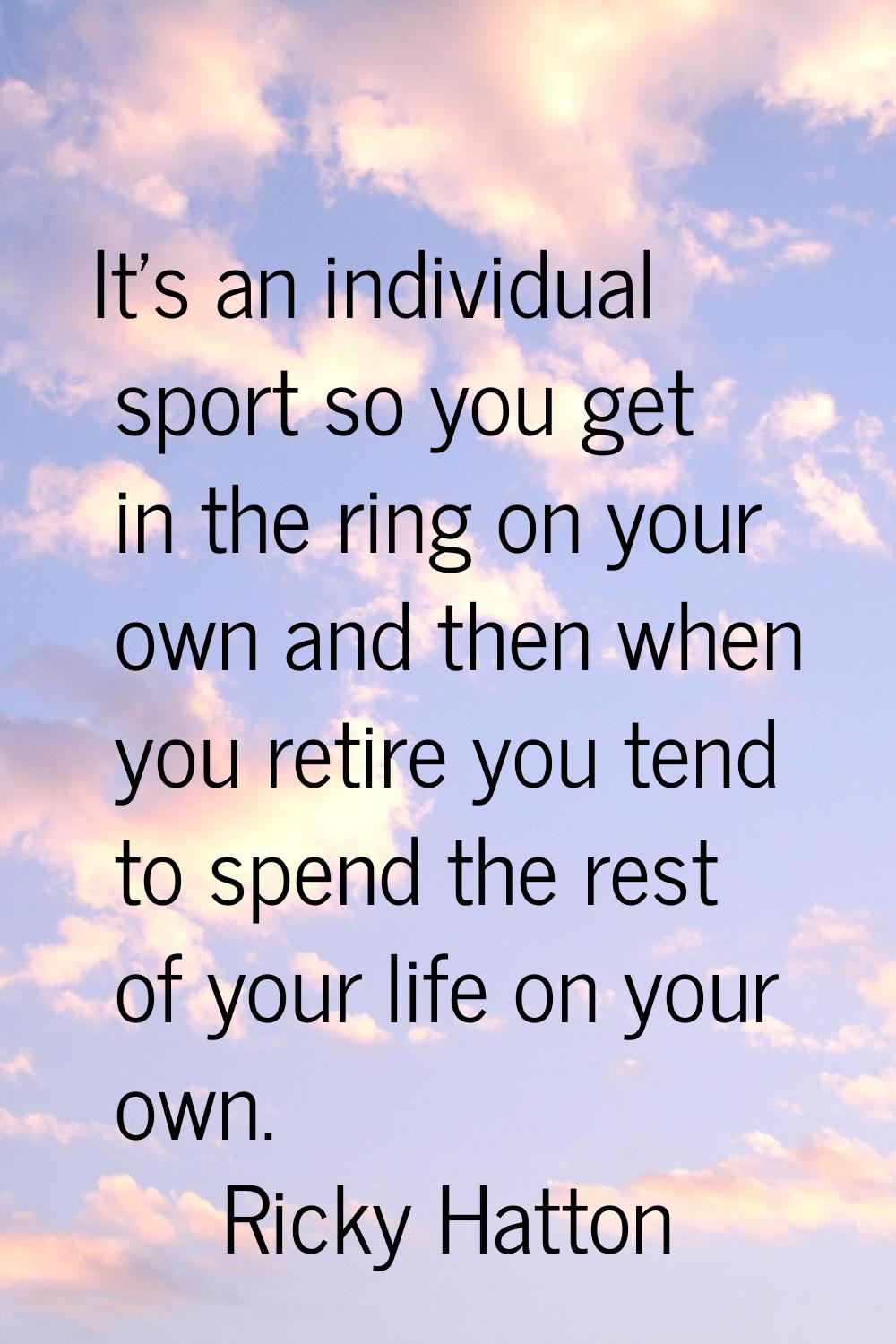 It's an individual sport so you get in the ring on your own and then when you retire you tend to sp