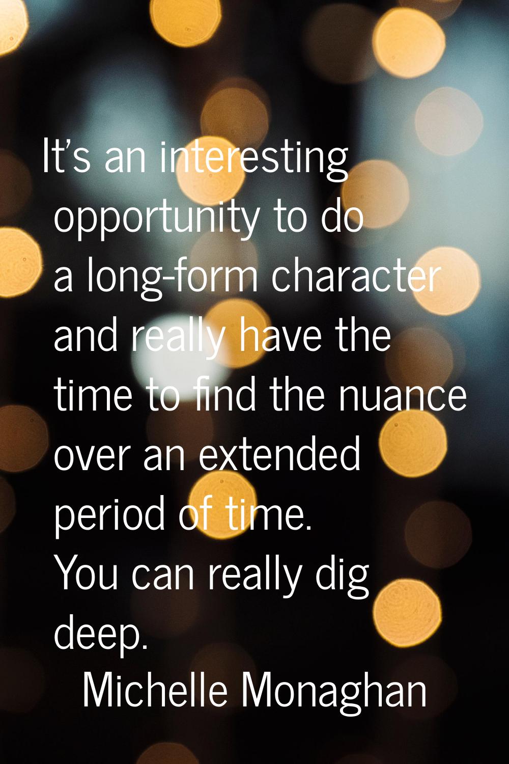 It's an interesting opportunity to do a long-form character and really have the time to find the nu