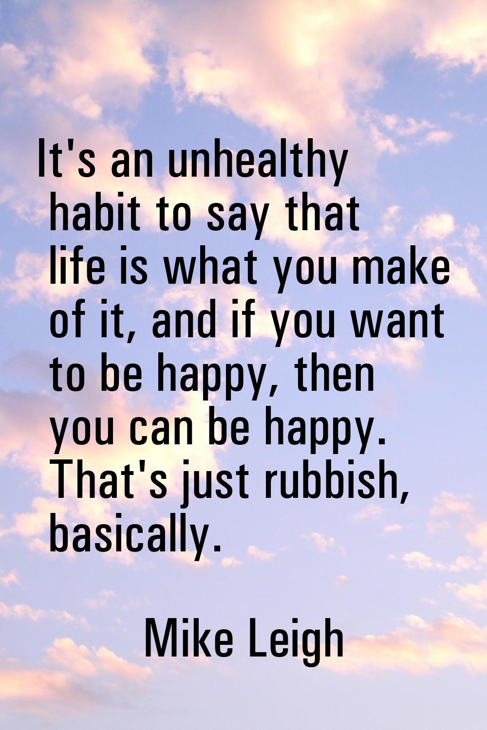 It's an unhealthy habit to say that life is what you make of it, and if you want to be happy, then 