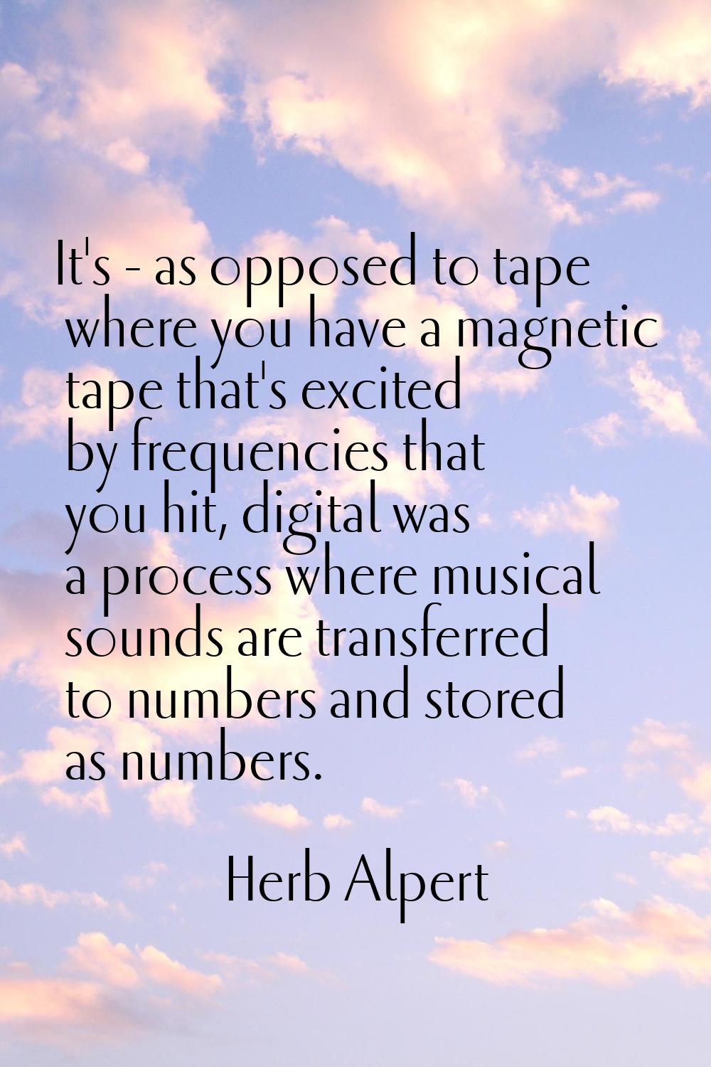 It's - as opposed to tape where you have a magnetic tape that's excited by frequencies that you hit