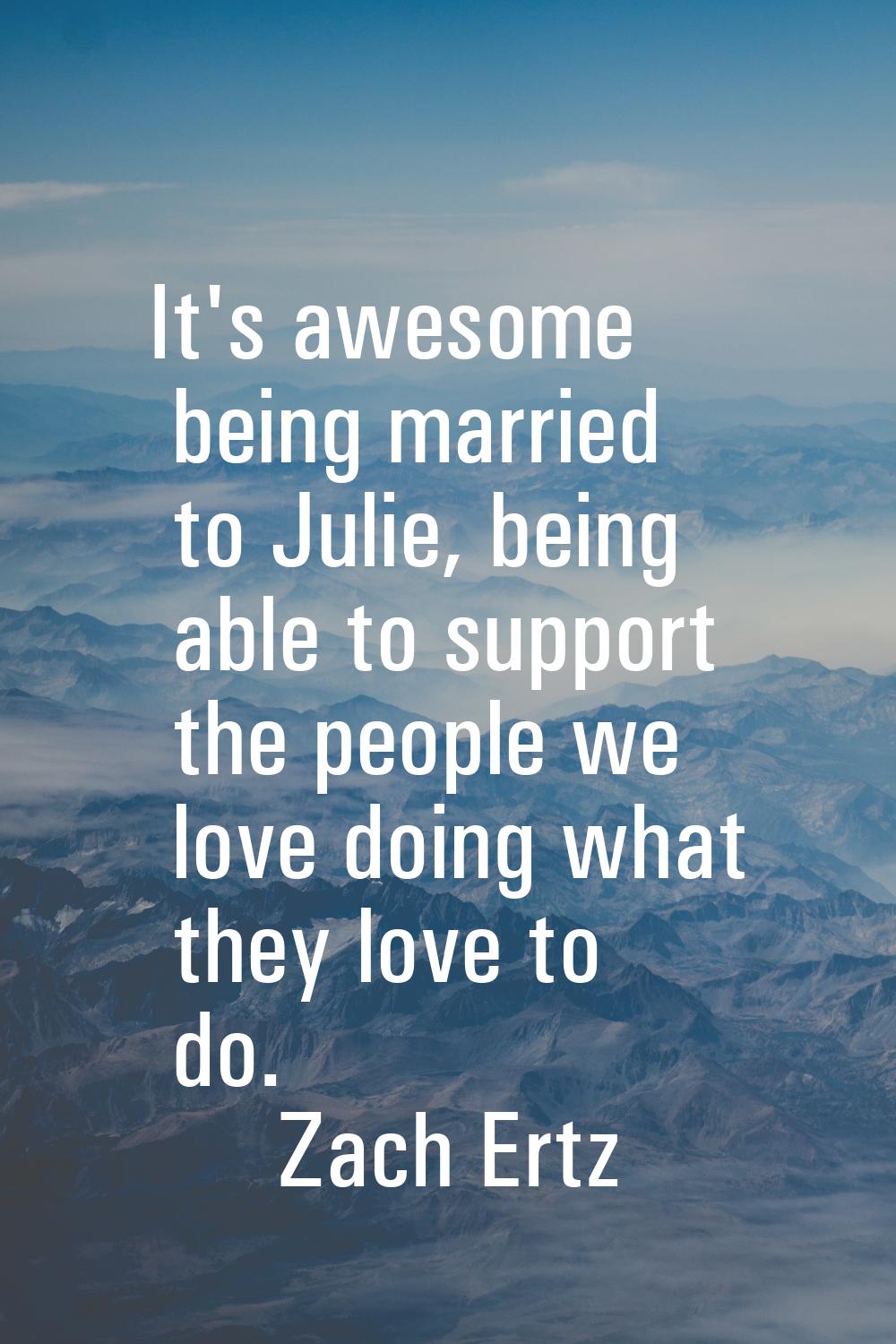 It's awesome being married to Julie, being able to support the people we love doing what they love 