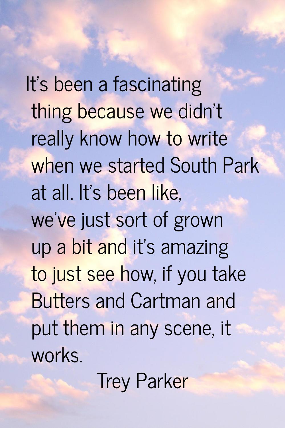 It's been a fascinating thing because we didn't really know how to write when we started South Park