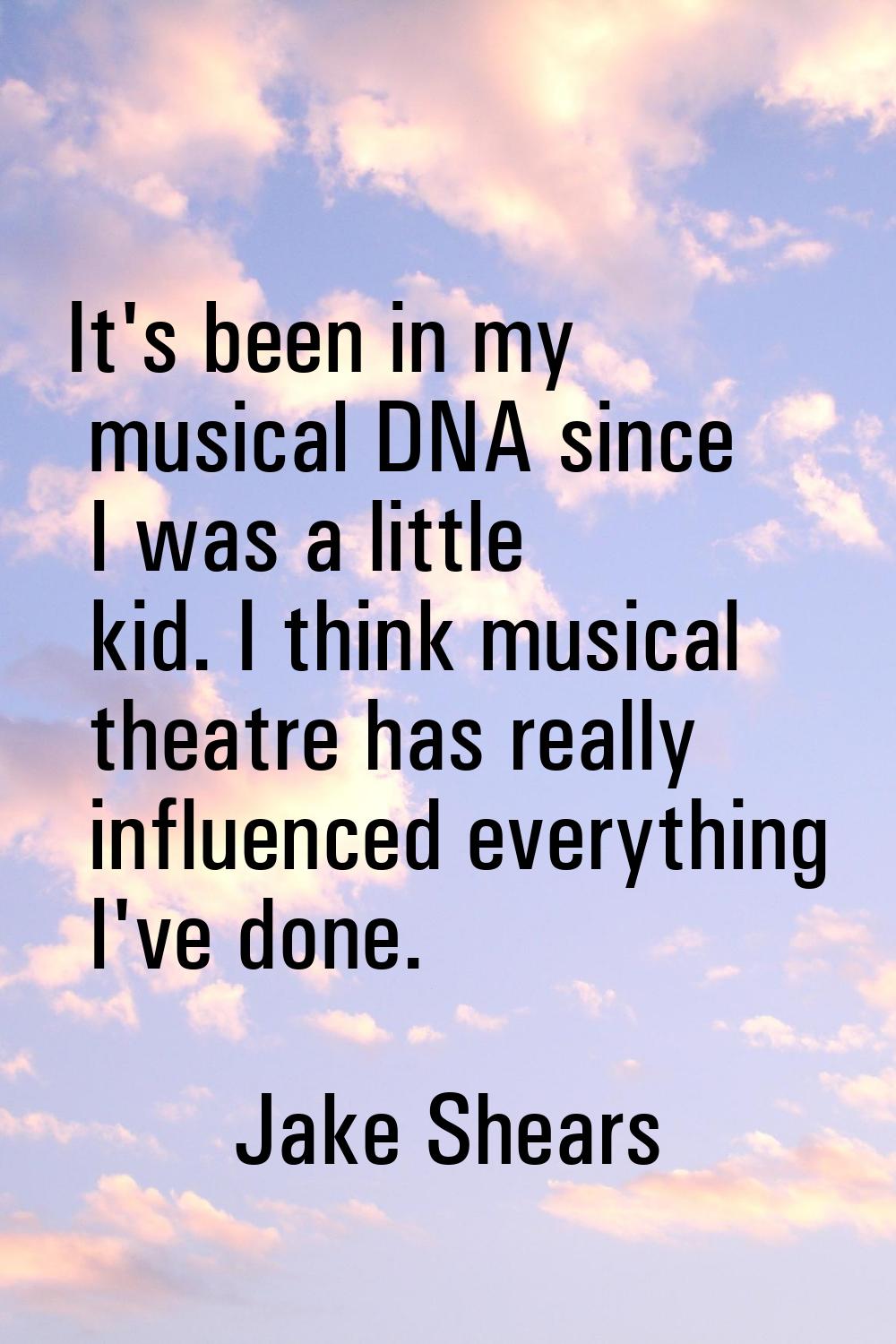 It's been in my musical DNA since I was a little kid. I think musical theatre has really influenced