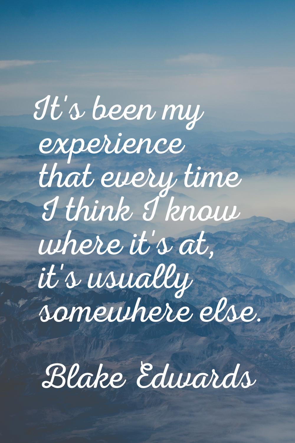 It's been my experience that every time I think I know where it's at, it's usually somewhere else.