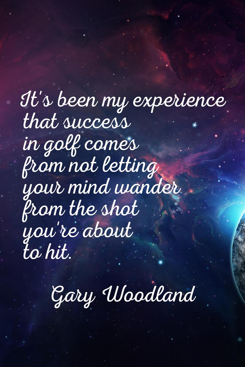 It's been my experience that success in golf comes from not letting your mind wander from the shot 