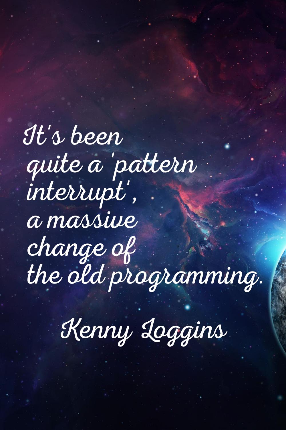 It's been quite a 'pattern interrupt', a massive change of the old programming.