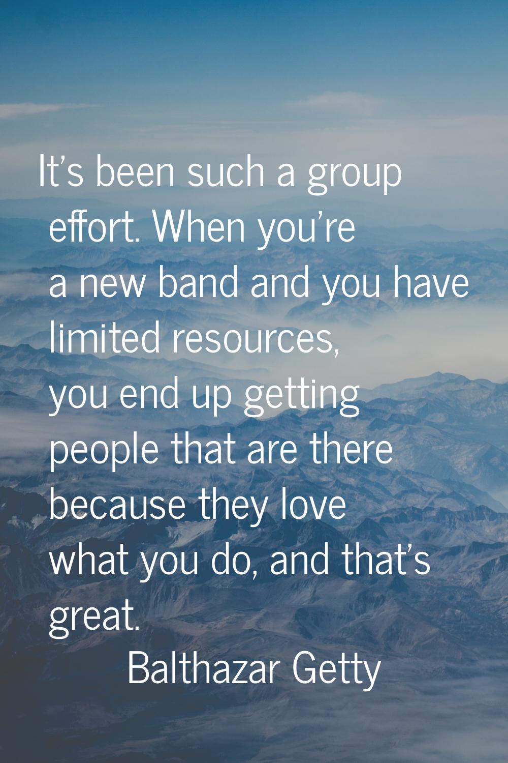 It's been such a group effort. When you're a new band and you have limited resources, you end up ge