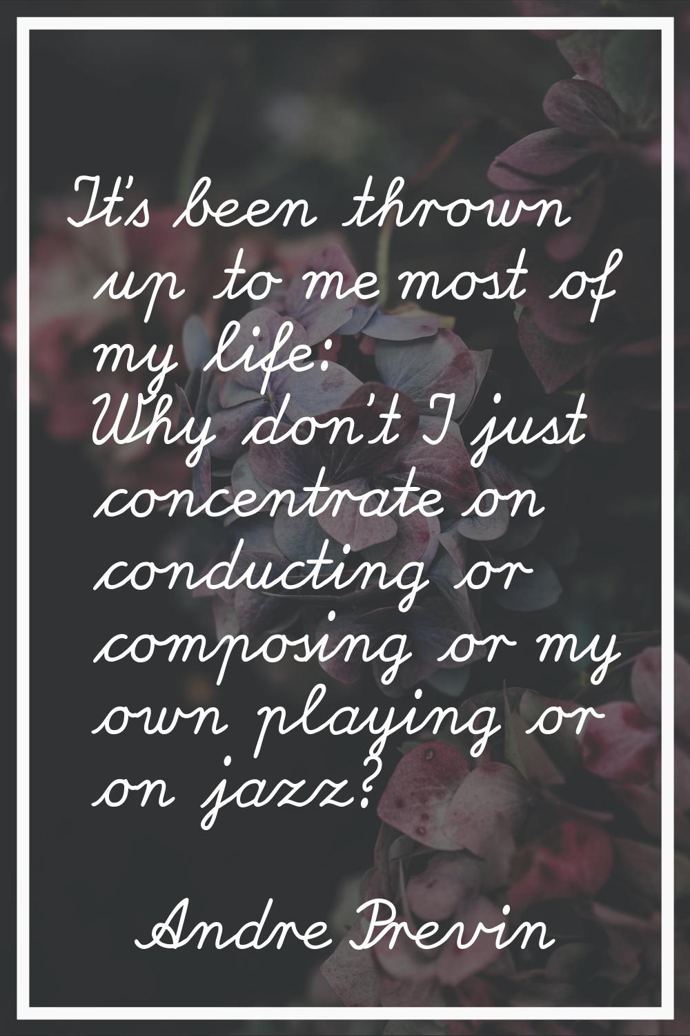 It's been thrown up to me most of my life: Why don't I just concentrate on conducting or composing 