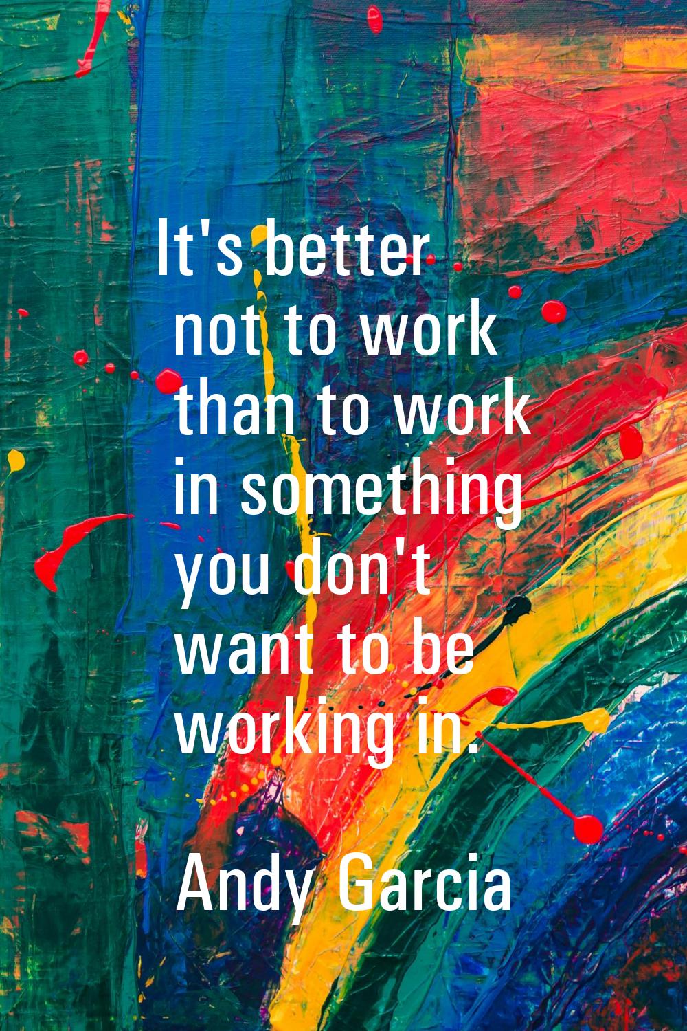 It's better not to work than to work in something you don't want to be working in.