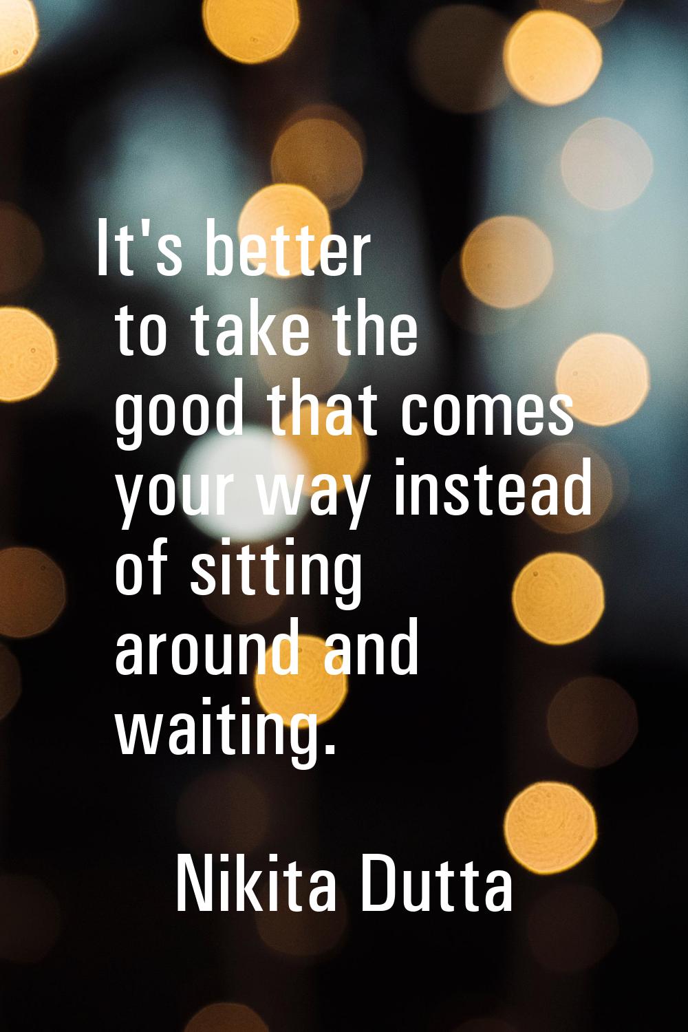 It's better to take the good that comes your way instead of sitting around and waiting.