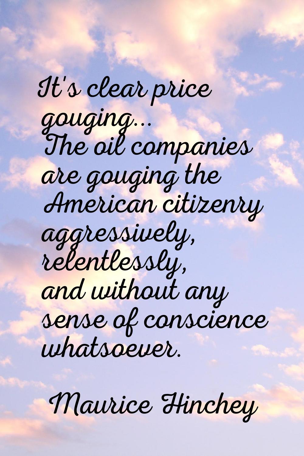 It's clear price gouging... The oil companies are gouging the American citizenry aggressively, rele