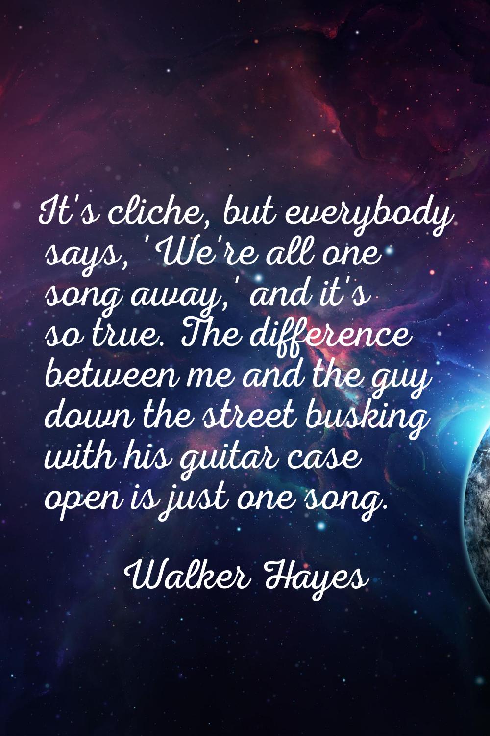 It's cliche, but everybody says, 'We're all one song away,' and it's so true. The difference betwee