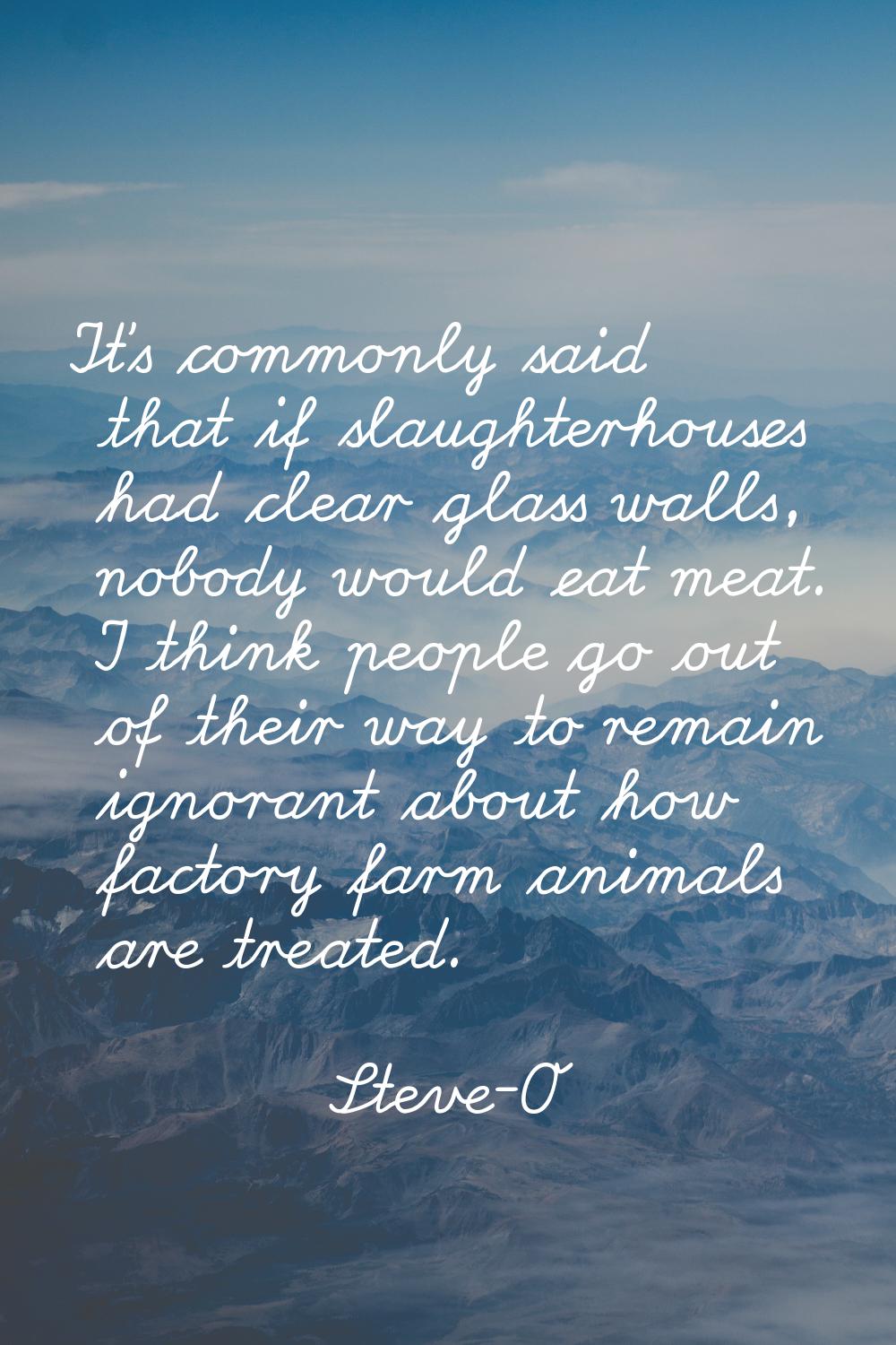 It's commonly said that if slaughterhouses had clear glass walls, nobody would eat meat. I think pe