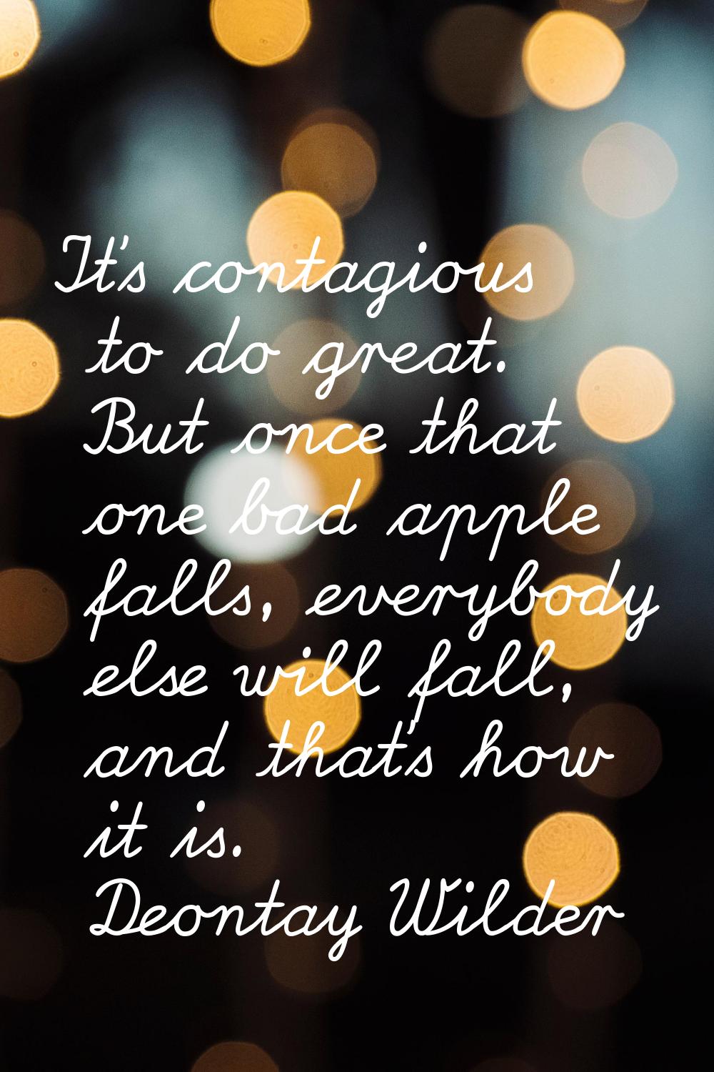 It's contagious to do great. But once that one bad apple falls, everybody else will fall, and that'