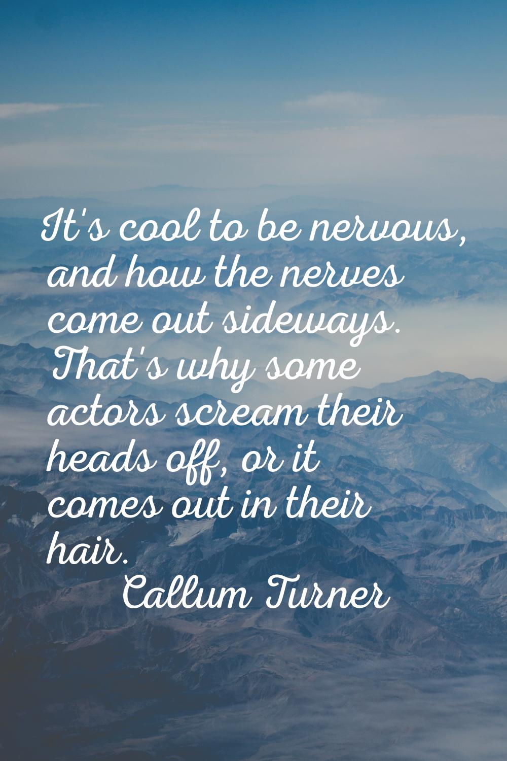 It's cool to be nervous, and how the nerves come out sideways. That's why some actors scream their 