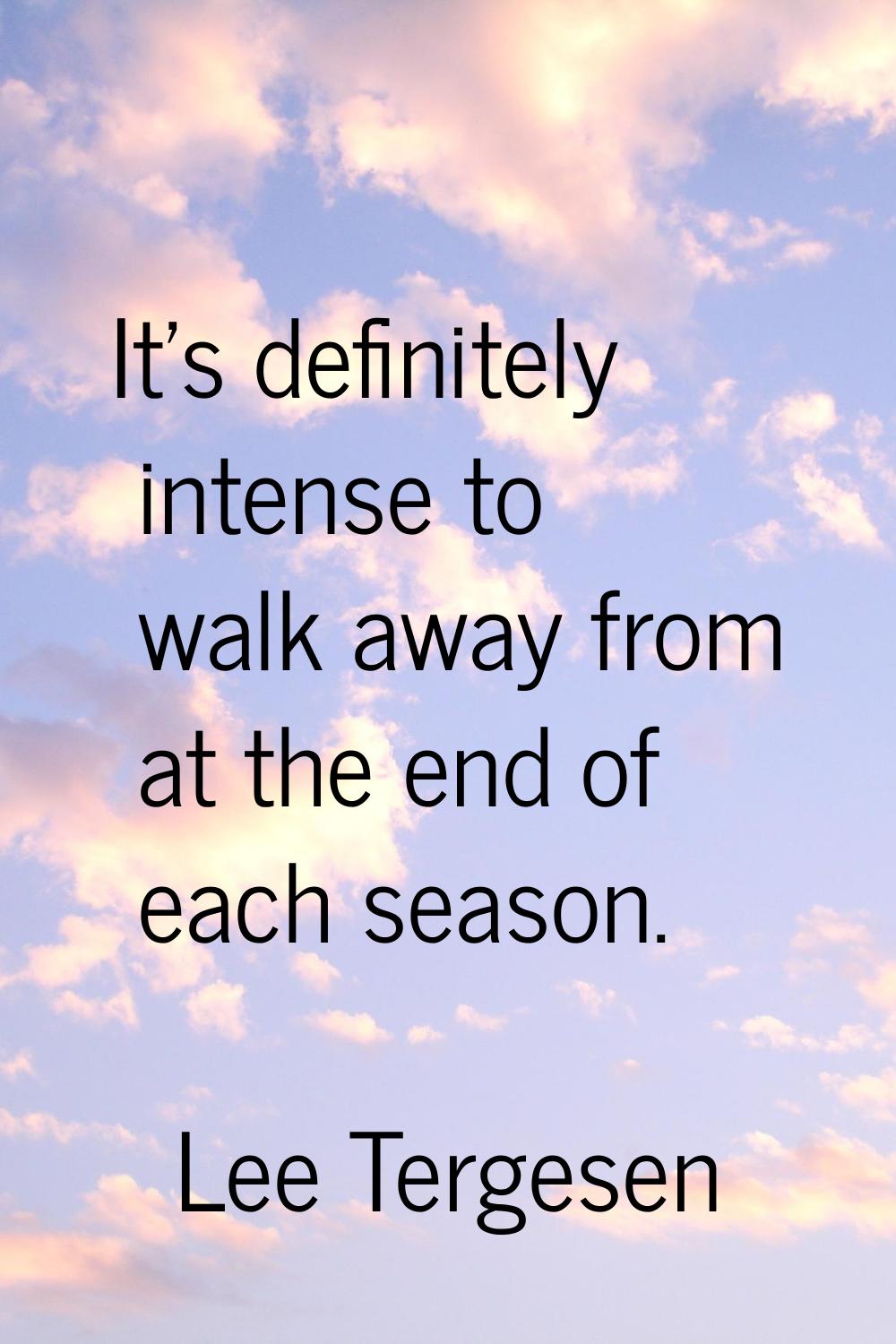 It's definitely intense to walk away from at the end of each season.