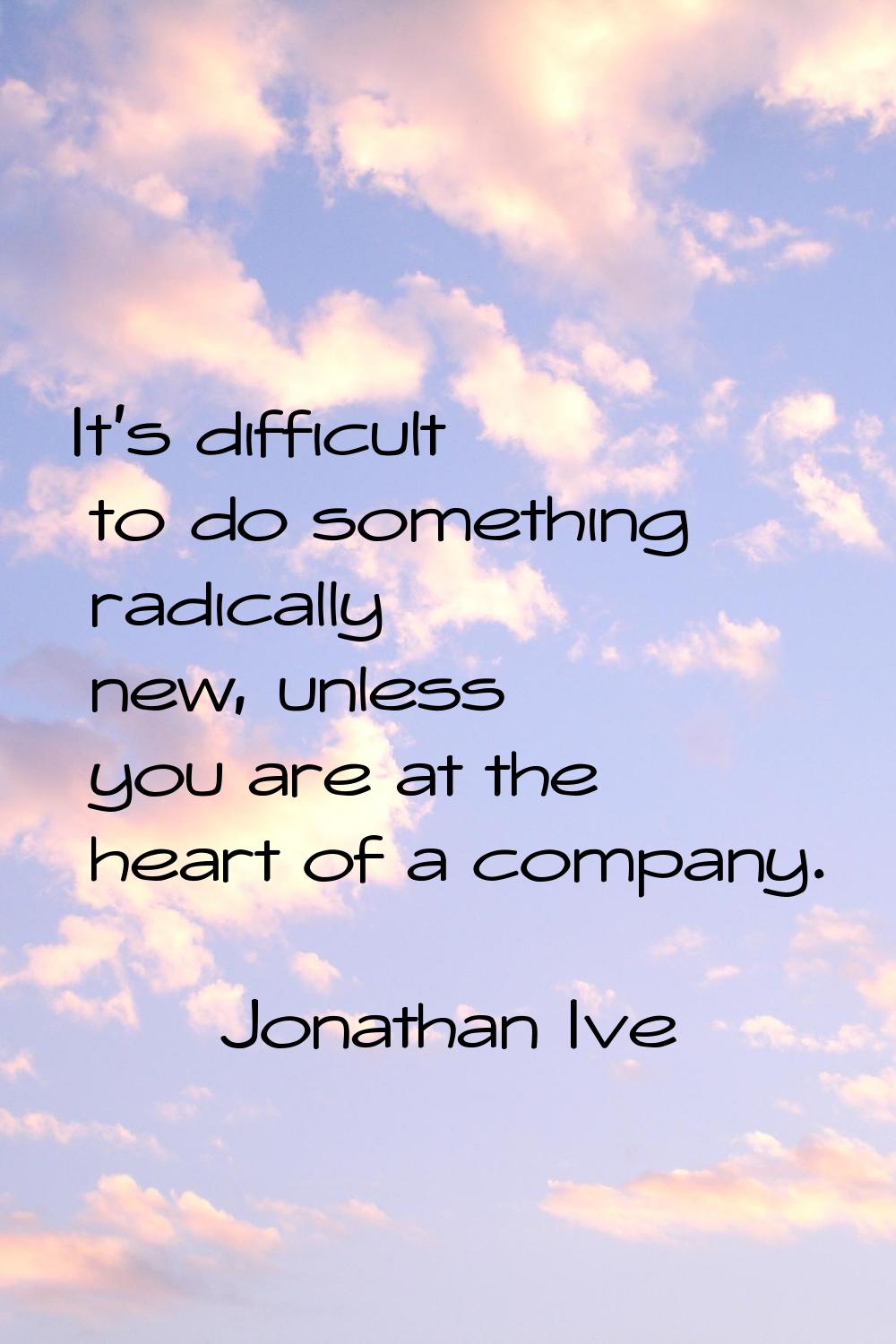 It's difficult to do something radically new, unless you are at the heart of a company.