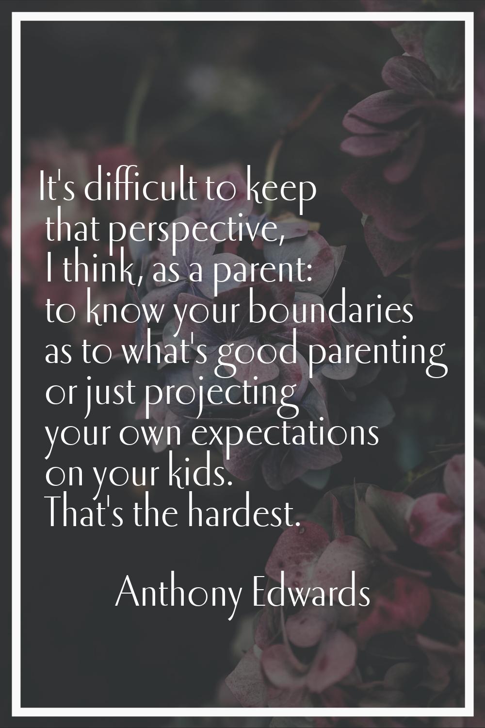 It's difficult to keep that perspective, I think, as a parent: to know your boundaries as to what's