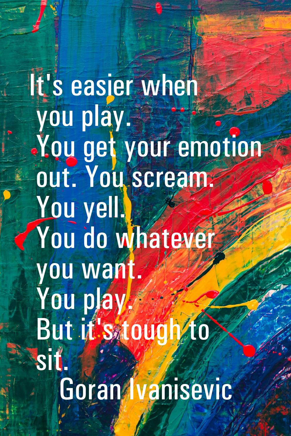 It's easier when you play. You get your emotion out. You scream. You yell. You do whatever you want