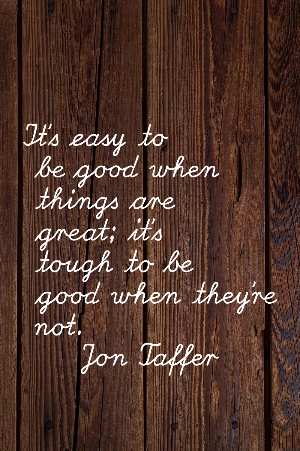 It's easy to be good when things are great; it's tough to be good when they're not.