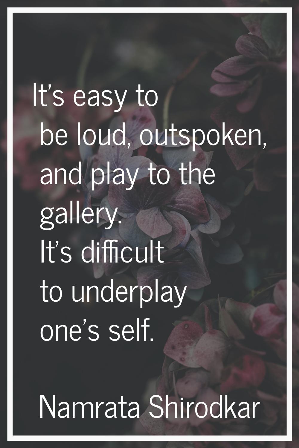 It's easy to be loud, outspoken, and play to the gallery. It's difficult to underplay one's self.