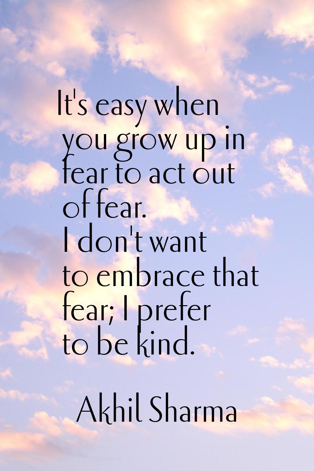 It's easy when you grow up in fear to act out of fear. I don't want to embrace that fear; I prefer 