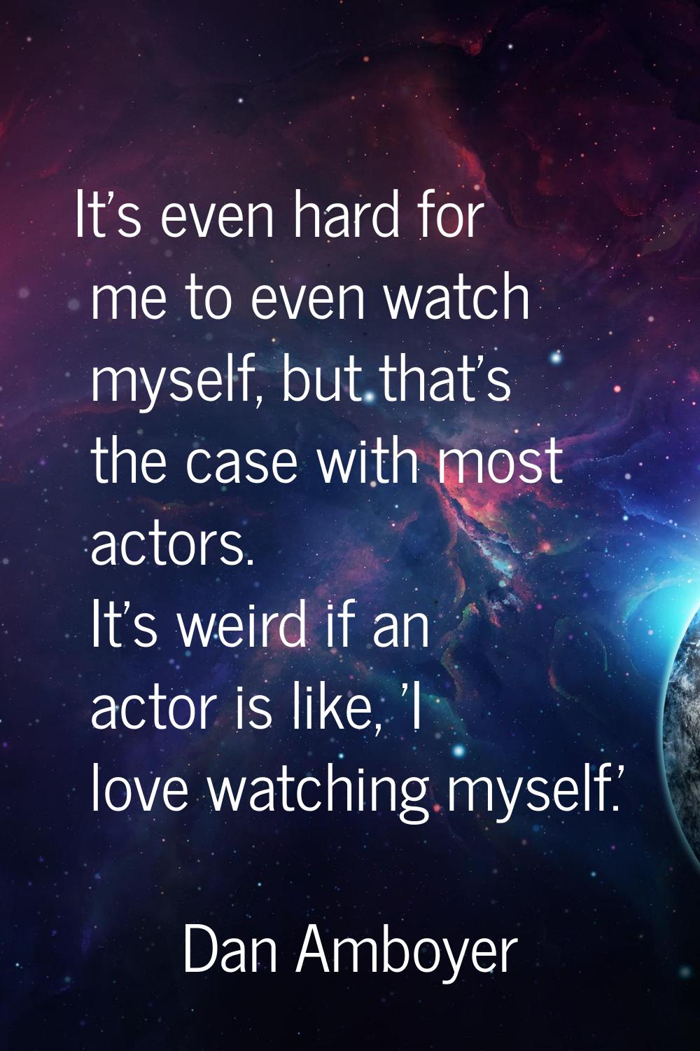 It's even hard for me to even watch myself, but that's the case with most actors. It's weird if an 
