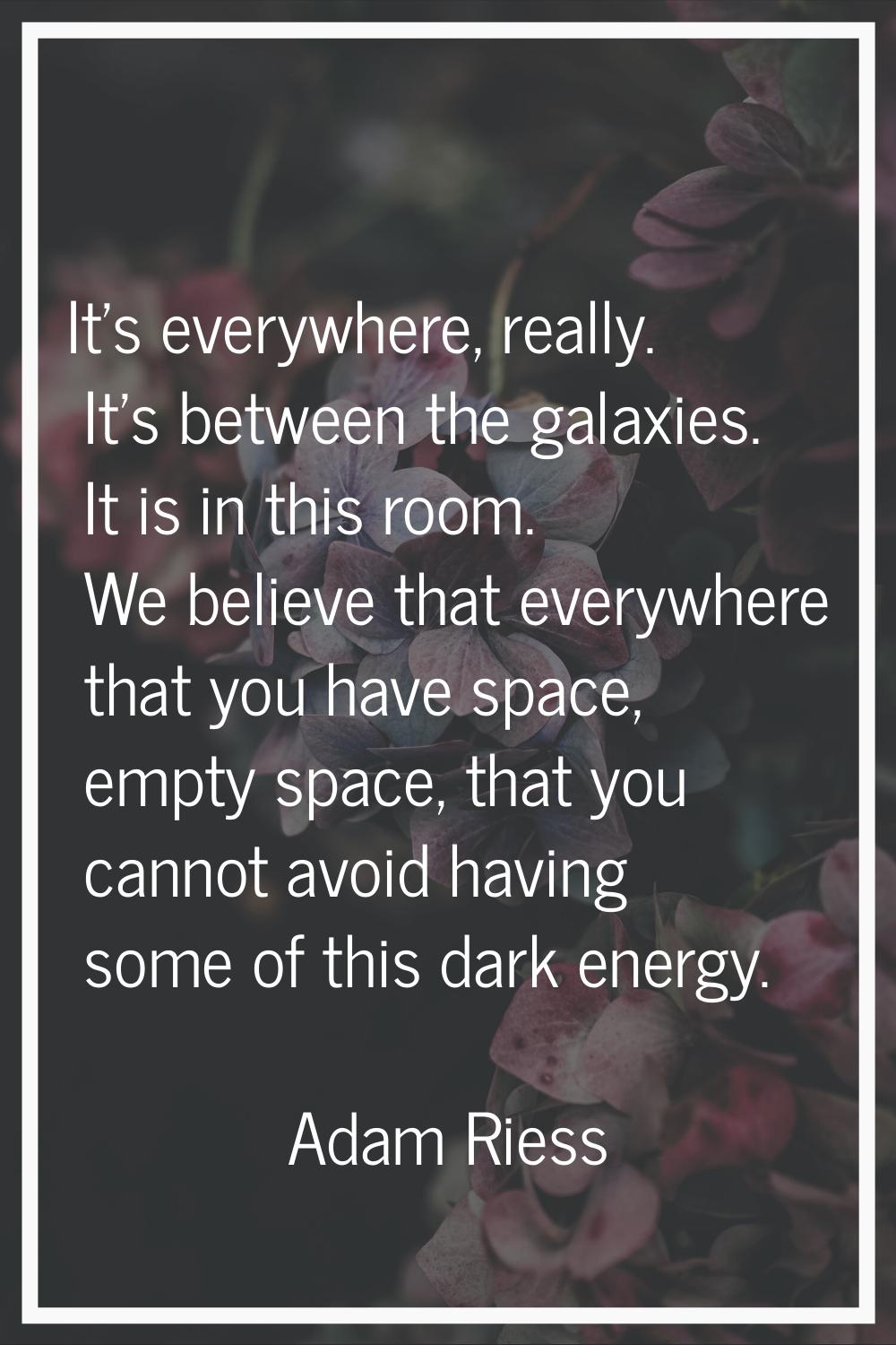 It's everywhere, really. It's between the galaxies. It is in this room. We believe that everywhere 
