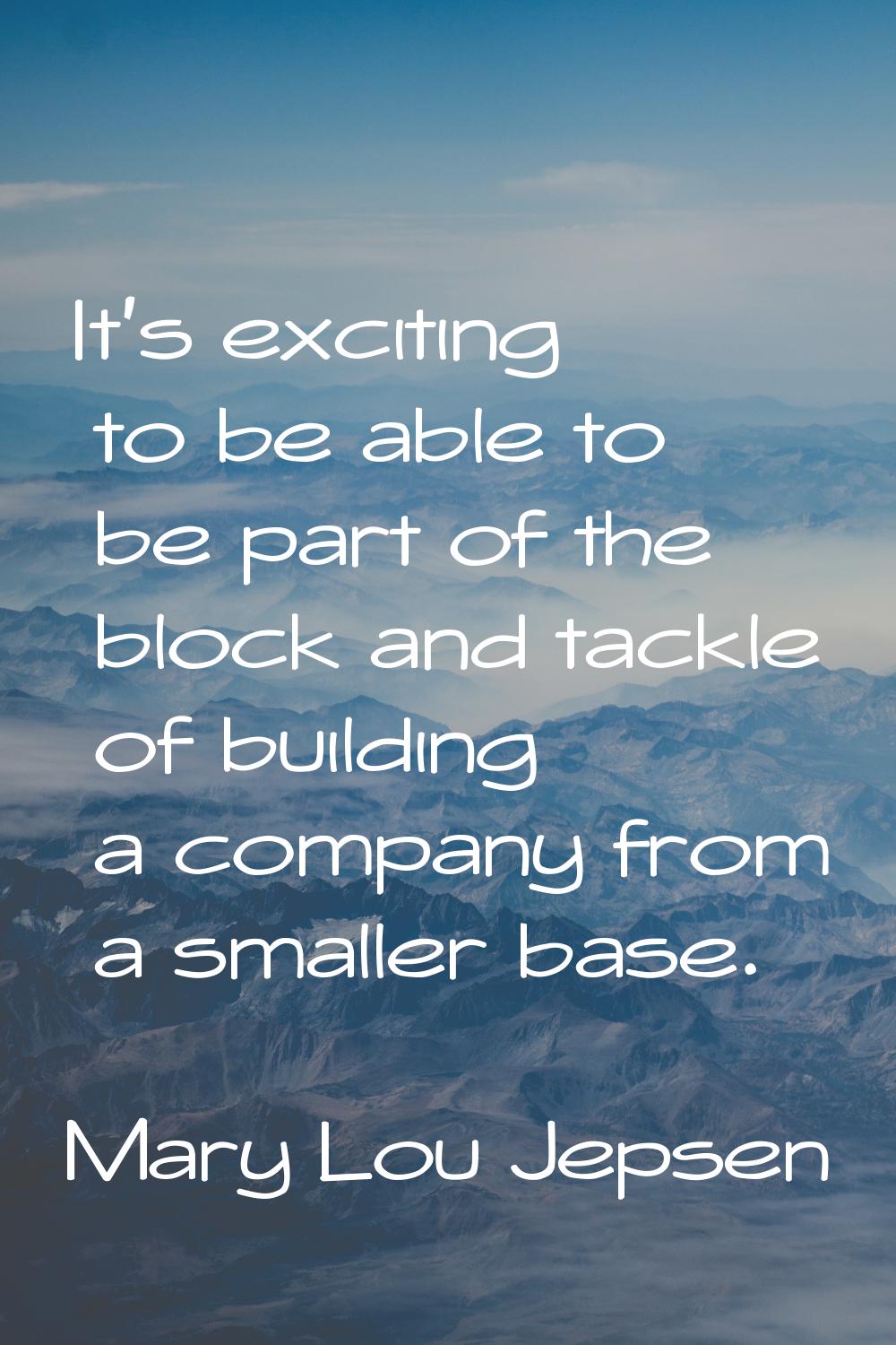 It's exciting to be able to be part of the block and tackle of building a company from a smaller ba