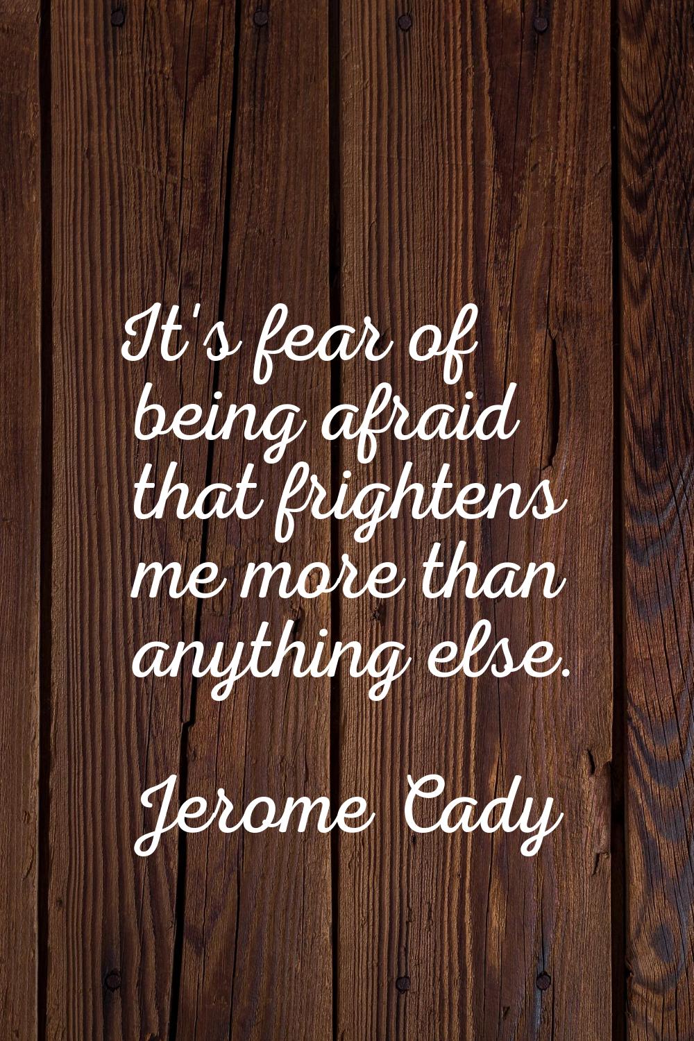 It's fear of being afraid that frightens me more than anything else.